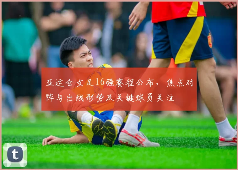 亚运会女足16强赛程公布，焦点对阵与出线形势及关键球员关注