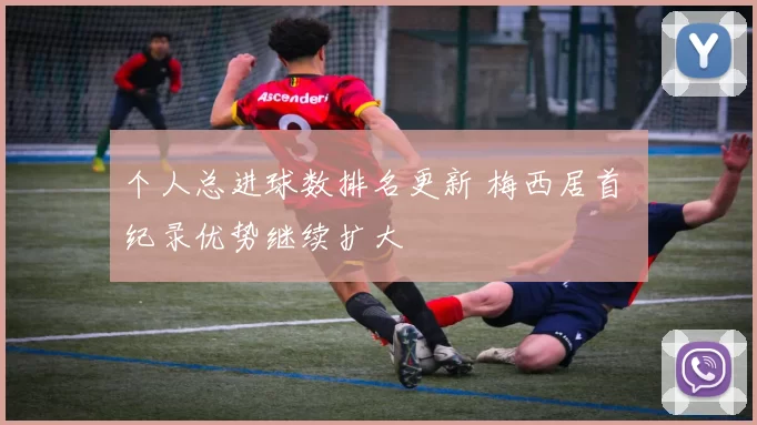 个人总进球数排名更新 梅西居首 纪录优势继续扩大