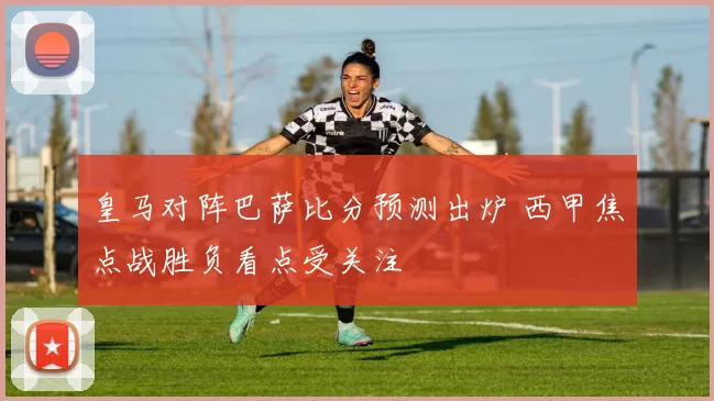 皇马对阵巴萨比分预测出炉 西甲焦点战胜负看点受关注