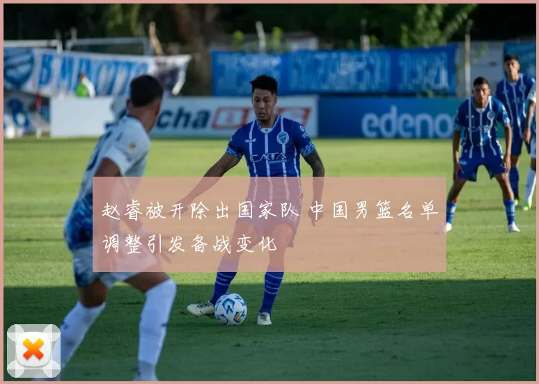 赵睿被开除出国家队 中国男篮名单调整引发备战变化