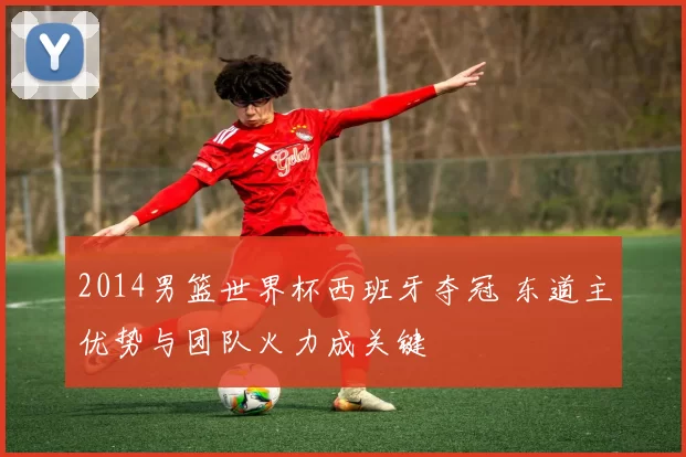2014男篮世界杯西班牙夺冠 东道主优势与团队火力成关键