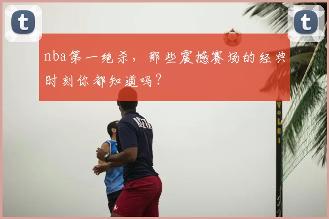 nba第一绝杀,那些震撼赛场的经典时刻你都知道吗?