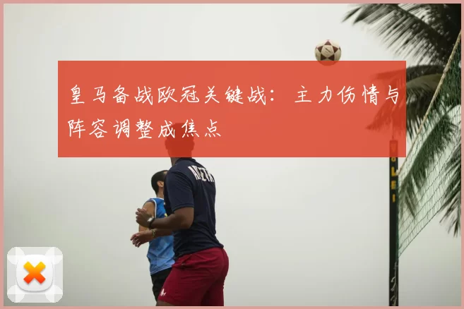 皇马备战欧冠关键战：主力伤情与阵容调整成焦点