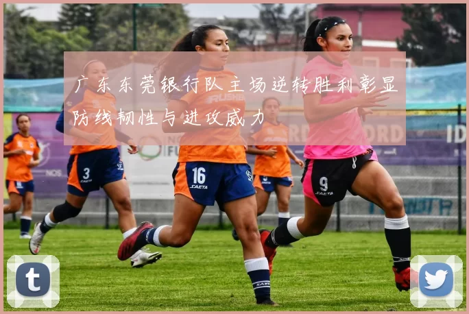 广东东莞银行队主场逆转胜利彰显防线韧性与进攻威力