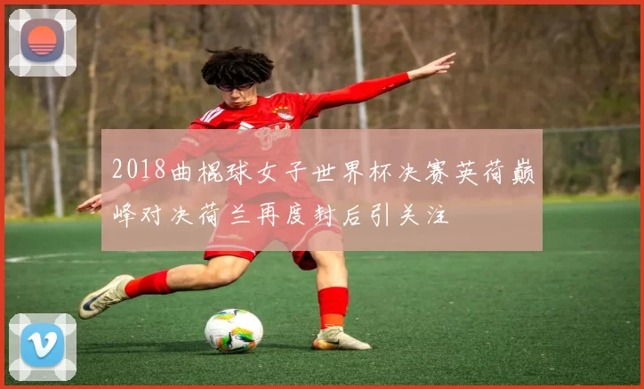 2018曲棍球女子世界杯决赛英荷巅峰对决荷兰再度封后引关注
