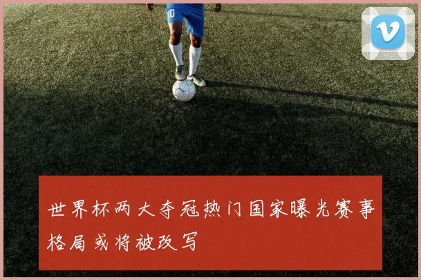 世界杯两大夺冠热门国家曝光赛事格局或将被改写