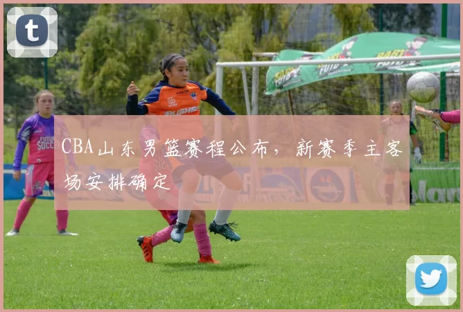 CBA山东男篮赛程公布,新赛季主客场安排确定